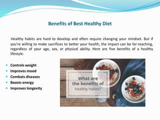 Benefits of Best Healthy Diet
Healthy habits are hard to develop and often require changing your mindset. But if
you’re willing to make sacrifices to better your health, the impact can be far-reaching,
regardless of your age, sex, or physical ability. Here are five benefits of a healthy
lifestyle.
 Controls weight
 Improves mood
 Combats diseases
 Boosts energy
 Improves longevity
 