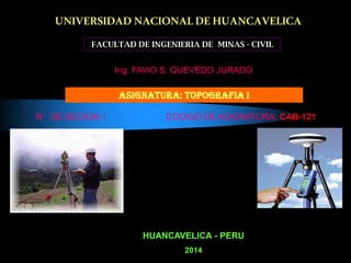 UNIVERSIDAD NACIONALDE HUANCAVELICA
FACULTAD DE INGENIERIA DE MINAS - CIVIL
ASIGNATURA: TOPOGRAFIA I
HUANCAVELICA - PERU
2014
Ing. FAVIO S. QUEVEDO JURADO
N° DE SECION: i CODIGO DE ASIGNATURA: CAB-121
 
