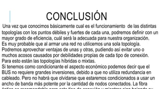 CONCLUSIÓN
Una vez que conocimos básicamente cual es el funcionamiento de las distintas
topologías con los puntos débiles y fuertes de cada una, podremos definir con un
mayor grado de eficiencia, cuál será la adecuada para nuestra organización.
Es muy probable que al armar una red no utilicemos una sola topología.
Podremos aprovechar ventajas de unas y otras, pudiendo así evitar uno o
muchos acosos causados por debilidades propias de cada tipo de conexión.
Para esto están las topologías híbridas o mixtas.
Si tenemos como condicionante el aspecto económico podemos decir que el
BUS no requiere grandes inversiones, debido a que no utiliza redundancia en
cableado. Pero no habrá que olvidarse que estaremos condicionados a usar un
ancho de banda más potente por la cantidad de nodos conectados. La fibra
 