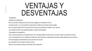 VENTAJAS Y
DESVENTAJASTopología Bus
Ventajas de la topología Bus:
● Es muy sencillo el trabajo que hay que hacer para agregar una computadora a la red.
● Si algo se daña, o si una computadora se desconecta, esa falla es muy barata y fácil de arreglar.
● Es muy barato realizar todo el conexionado de la red ya que los elementos a emplear no son costosos.
● Los cables de Internet y de electricidad pueden ir juntos en esta topología.
Desventajas de la topología Bus:
● Si un usuario desconecta su computadora de la red, o hay alguna falla en la misma como una rotura de cable, la red deja de funcionar.
● Las computadoras de la red no regeneran la señal sino que se transmite o es generada por el cable y ambas resistencias en los extremos
● En esta topología el mantenimiento que hay que hacer es muy alto.
● La velocidad en esta conexión de red es muy baja.
Estas son las principales ventajas y desventajas de la topología Bus
 