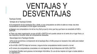 VENTAJAS Y
DESVENTAJASTopología Estrella
Ventajas de la Topología Estrella:
● A comparación de las topologías Bus y Anillo, si una computadora se daña el cable se rompe, las otras
computadoras conectadas a la red siguen funcionando.
● Agregar una computadora a la red es muy fácil ya que lo único que hay que hacer es conectarla al HUB o
SWITCH.
● Tiene una mejor organización ya que al HUB o SWITCH se lo puede colocar en el centro de un lugar físico y a
ese dispositivo conectar todas las computadoras deseadas.
Desventajas de la Topología Estrella:
● No es tan económica a comparación de la topología Bus o Anillo porque es necesario más cable para realizar
el conexionado.
● Si el HUB o SWITCH deja de funcionar, ninguna de las computadoras tendrá conexión a la red.
● El número de computadoras conectadas a la red depende de las limitaciones del HUB o SWITCH.
La topología Estrella nació gracias a la tecnología informática. Es una de las mejores sin lugar a dudas debido a
su organización...
 