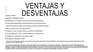 VENTAJAS Y
DESVENTAJASTopología en Malla
Ventajas de la Topología En Malla
Es posible llevar los mensajes de un nodo a otro por diferentes caminos.
No puede existir absolutamente ninguna interrupción en las comunicaciones.
Cada servidor tiene sus propias comunicaciones con todos los demás servidores.
Si falla un cable el otro se hará cargo del tráfico.
No requiere un nodo o servidor central lo que reduce el mantenimiento.
Si un nodo desaparece o falla no afecta en absoluto a los demás nodos.
Si desaparece no afecta tanto a los nodos de redes.
Desventajas de la Topología en Malla
· El costo de la red puede aumentar en los casos en los que se implemente de forma alámbrica, la topología de red y las características de la misma
implican el uso de más recursos.
· En el caso de implementar una red en malla para atención de emergencias en ciudades con densidad poblacional de más de 5000 habitantes por
kilómetro cuadrado, la disponibilidad del ancho de banda puede verse afectada por la cantidad de usuarios que hacen uso de la red simultáneamente; para
entregar un ancho de banda que garantice la tasa de datos en demanda y, que en particular, garantice las comunicaciones entre organismos de rescate, es
necesario instalar más puntos de acceso, por tanto, se incrementan los costos de implementación y puesta en marcha.
 