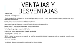 VENTAJAS Y
DESVENTAJASTopología Árbol
Ventajas de la Topología Árbol
·Tiene nodos periféricos individuales (por ejemplo hojas) que requieren transmitir a y recibir de otro nodo solamente y no necesitan actuar como
repetidores o regeneradores.
Permite priorizar las comunicaciones de distintas computadoras.
Se permite conectar más dispositivos gracias a la inclusión de concentradores secundarios.
Permite priorizar y aislar las comunicaciones de distintas computadoras.
Cableado punto a punto para segmentos individuales.
Soportado por multitud de vendedores de software y de hardware.
Desventajas de la Topología Árbol
·Si falla un enlace que conecta con un nodo hoja, ese nodo hoja queda aislado; si falla un enlace con un nodo que no sea hoja, la sección entera
queda aislada del resto.
·Se requiere más cable.
·La medida de cada segmento viene determinada por el tipo de cable utilizado.
 