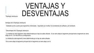 VENTAJAS Y
DESVENTAJASTopología Jerárquica
Ventajas de la Topología Jerárquica
·Cableado punto a punto para segmentos individuales.· Soportado por multitud de vendedores de software y de hardware.
Desventajas de la Topología Jerárquica
·La medida de cada segmento viene determinada por el tipo de cable utilizado.· Si se viene abajo el segmento principal todo el segmento se viene
abajo con él.· Es más difícil su configuración.
·La medida de cada segmento viene determinada por el tipo de cable utilizado.
·Si se viene abajo el segmento principal todo el segmento se viene abajo con él.
 