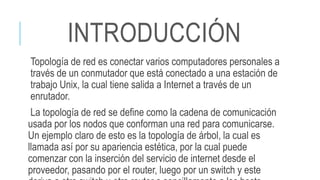 INTRODUCCIÓN
Topología de red es conectar varios computadores personales a
través de un conmutador que está conectado a una estación de
trabajo Unix, la cual tiene salida a Internet a través de un
enrutador.
La topología de red se define como la cadena de comunicación
usada por los nodos que conforman una red para comunicarse.
Un ejemplo claro de esto es la topología de árbol, la cual es
llamada así por su apariencia estética, por la cual puede
comenzar con la inserción del servicio de internet desde el
proveedor, pasando por el router, luego por un switch y este
 