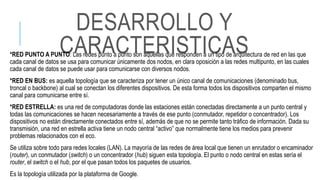 DESARROLLO Y
CARACTERISTICAS*RED PUNTO A PUNTO: Las redes punto a punto son aquellas que responden a un tipo de arquitectura de red en las que
cada canal de datos se usa para comunicar únicamente dos nodos, en clara oposición a las redes multipunto, en las cuales
cada canal de datos se puede usar para comunicarse con diversos nodos.
*RED EN BUS: es aquella topología que se caracteriza por tener un único canal de comunicaciones (denominado bus,
troncal o backbone) al cual se conectan los diferentes dispositivos. De esta forma todos los dispositivos comparten el mismo
canal para comunicarse entre sí.
*RED ESTRELLA: es una red de computadoras donde las estaciones están conectadas directamente a un punto central y
todas las comunicaciones se hacen necesariamente a través de ese punto (conmutador, repetidor o concentrador). Los
dispositivos no están directamente conectados entre sí, además de que no se permite tanto tráfico de información. Dada su
transmisión, una red en estrella activa tiene un nodo central “activo” que normalmente tiene los medios para prevenir
problemas relacionados con el eco.
Se utiliza sobre todo para redes locales (LAN). La mayoría de las redes de área local que tienen un enrutador o encaminador
(router), un conmutador (switch) o un concentrador (hub) siguen esta topología. El punto o nodo central en estas sería el
router, el switch o el hub, por el que pasan todos los paquetes de usuarios.
Es la topología utilizada por la plataforma de Google.
 