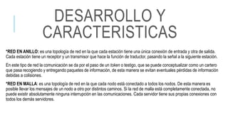 *RED EN ANILLO: es una topología de red en la que cada estación tiene una única conexión de entrada y otra de salida.
Cada estación tiene un receptor y un transmisor que hace la función de traductor, pasando la señal a la siguiente estación.
En este tipo de red la comunicación se da por el paso de un token o testigo, que se puede conceptualizar como un cartero
que pasa recogiendo y entregando paquetes de información, de esta manera se evitan eventuales pérdidas de información
debidas a colisiones.
*RED EN MALLA: es una topología de red en la que cada nodo está conectado a todos los nodos. De esta manera es
posible llevar los mensajes de un nodo a otro por distintos caminos. Si la red de malla está completamente conectada, no
puede existir absolutamente ninguna interrupción en las comunicaciones. Cada servidor tiene sus propias conexiones con
todos los demás servidores.
DESARROLLO Y
CARACTERISTICAS
 