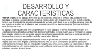 *RED EN ARBOL: es una topología de red en la que los nodos están colocados en forma de árbol. Desde una visión
topológica, es parecida a una serie de redes en estrella interconectadas salvo en que no tiene un nodo central. En cambio,
tiene un nodo de enlace troncal, generalmente ocupado por un hub o switch, desde el que se ramifican los demás nodos. Es
una variación de la red en bus, la falla de un nodo no implica interrupción en las comunicaciones. Se comparte el mismo
canal de comunicaciones.
La topología en árbol puede verse como una combinación de varias topologías en estrella. Tanto la de árbol como la de
estrella son similares a la de bus cuando el nodo de interconexión trabaja en modo difusión, pues la información se propaga
hacia todas las estaciones, solo que en esta topología las ramificaciones se extienden a partir de un punto raíz (estrella), a
tantas ramificaciones como sean posibles, según las características del árbol.
Los problemas asociados a las topologías anteriores radican en que los datos son recibidos por todas las estaciones sin
importar para quien vayan dirigidos. Es entonces necesario dotar a la red de un mecanismo que permita identificar al
destinatario de los mensajes, para que estos puedan recogerlos a su arribo. Además, debido a la presencia de un medio de
transmisión compartido entre muchas estaciones, pueden producirse interferencia entre las señales cuando dos o más
estaciones transmiten al mismo tiempo.
DESARROLLO Y
CARACTERISTICAS
 