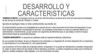 *HIBIRIDA O MIXTA: La topología mixta es una de las más frecuentes y se deriva de la unión de varios tipos de topologías
de red, de aquí el nombre de “híbridas” o “mixtas”.
Ejemplos de topologías mixtas: en árbol, estrella-estrella, bus-estrella, etc.
Su implementación se debe a la complejidad de la solución de red, o bien al aumento en el número de dispositivos, lo que
hace necesario establecer una topología de este tipo. Las topologías mixtas tienen un costo muy elevado debido a su
administración y mantenimiento, ya que cuentan con segmentos de diferentes tipos, lo que obliga a invertir en equipo
adicional para lograr la conectividad deseada.
*CADENA MARGARITA: un esquema de cableado usado en ingeniería eléctrica y electrónica.
Es una sucesión de enlaces, tal que un dispositivo A es conectado a un dispositivo B, el mismo dispositivo B a un dispositivo
C, este dispositivo C a un dispositivo D, y así sucesivamente.
Las conexiones no forman redes (en el ejemplo anterior, el dispositivo C no puede ser directamente conectado al dispositivo
A), estas no hacen retorno de lazo desde el último dispositivo al primero. La cadena margarita se puede usar en fuentes de
potencia, señales analógicas, datos digitales, o en una combinación de estas.
DESARROLLO Y
CARACTERISTICAS
 