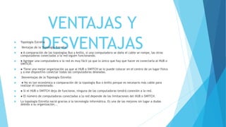 VENTAJAS Y
DESVENTAJAS Topología Estrella
 Ventajas de la Topología Estrella:
 ● A comparación de las topologías Bus y Anillo, si una computadora se daña el cable se rompe, las otras
computadoras conectadas a la red siguen funcionando.
 ● Agregar una computadora a la red es muy fácil ya que lo único que hay que hacer es conectarla al HUB o
SWITCH.
 ● Tiene una mejor organización ya que al HUB o SWITCH se lo puede colocar en el centro de un lugar físico
y a ese dispositivo conectar todas las computadoras deseadas.
 Desventajas de la Topología Estrella:
 ● No es tan económica a comparación de la topología Bus o Anillo porque es necesario más cable para
realizar el conexionado.
 ● Si el HUB o SWITCH deja de funcionar, ninguna de las computadoras tendrá conexión a la red.
 ● El número de computadoras conectadas a la red depende de las limitaciones del HUB o SWITCH.
 La topología Estrella nació gracias a la tecnología informática. Es una de las mejores sin lugar a dudas
debido a su organización...
 