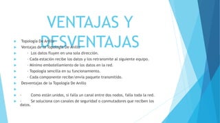 VENTAJAS Y
DESVENTAJAS Topología De Anillo
 Ventajas de la Topología De Anillo
 · Los datos fluyen en una sola dirección.
 · Cada estación recibe los datos y los retransmite al siguiente equipo.
 · Mínimo embotellamiento de los datos en la red.
 · Topología sencilla en su funcionamiento.
 · Cada componente recibe/envía paquete transmitido.
 Desventajas de la Topología De Anillo

 · Como están unidos, si falla un canal entre dos nodos, falla toda la red.
 · Se soluciona con canales de seguridad o conmutadores que reciben los
datos.
 