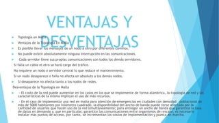 VENTAJAS Y
DESVENTAJAS
 Topología en Malla
 Ventajas de la Topología En Malla
 Es posible llevar los mensajes de un nodo a otro por diferentes caminos.
 No puede existir absolutamente ninguna interrupción en las comunicaciones.
 Cada servidor tiene sus propias comunicaciones con todos los demás servidores.
Si falla un cable el otro se hará cargo del tráfico.
No requiere un nodo o servidor central lo que reduce el mantenimiento.
Si un nodo desaparece o falla no afecta en absoluto a los demás nodos.
 Si desaparece no afecta tanto a los nodos de redes.
Desventajas de la Topología en Malla
 · El costo de la red puede aumentar en los casos en los que se implemente de forma alámbrica, la topología de red y las
características de la misma implican el uso de más recursos.
 · En el caso de implementar una red en malla para atención de emergencias en ciudades con densidad poblacional de
más de 5000 habitantes por kilómetro cuadrado, la disponibilidad del ancho de banda puede verse afectada por la
cantidad de usuarios que hacen uso de la red simultáneamente; para entregar un ancho de banda que garantice la tasa
de datos en demanda y, que en particular, garantice las comunicaciones entre organismos de rescate, es necesario
instalar más puntos de acceso, por tanto, se incrementan los costos de implementación y puesta en marcha.
 