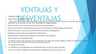 VENTAJAS Y
DESVENTAJAS
 Topología Árbol
 Ventajas de la Topología Árbol
 ·Tiene nodos periféricos individuales (por ejemplo hojas) que requieren transmitir a y recibir de otro nodo
solamente y no necesitan actuar como repetidores o regeneradores.
 Permite priorizar las comunicaciones de distintas computadoras.
 Se permite conectar más dispositivos gracias a la inclusión de concentradores secundarios.
 Permite priorizar y aislar las comunicaciones de distintas computadoras.
 Cableado punto a punto para segmentos individuales.
 Soportado por multitud de vendedores de software y de hardware.
 Desventajas de la Topología Árbol
 ·Si falla un enlace que conecta con un nodo hoja, ese nodo hoja queda aislado; si falla un enlace con un nodo
que no sea hoja, la sección entera queda aislada del resto.
 ·Se requiere más cable.
 ·La medida de cada segmento viene determinada por el tipo de cable utilizado.
 ·Si se viene abajo el segmento principal todo el segmento se viene abajo con él.
 