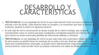 *RED EN ANILLO: es una topología de red en la que cada estación tiene una única conexión de
entrada y otra de salida. Cada estación tiene un receptor y un transmisor que hace la función de
traductor, pasando la señal a la siguiente estación.
 En este tipo de red la comunicación se da por el paso de un token o testigo, que se puede
conceptualizar como un cartero que pasa recogiendo y entregando paquetes de información, de
esta manera se evitan eventuales pérdidas de información debidas a colisiones.
 *RED EN MALLA: es una topología de red en la que cada nodo está conectado a todos los nodos.
De esta manera es posible llevar los mensajes de un nodo a otro por distintos caminos. Si la red de
malla está completamente conectada, no puede existir absolutamente ninguna interrupción en las
comunicaciones. Cada servidor tiene sus propias conexiones con todos los demás servidores.
DESARROLLO Y
CARACTERISTICAS
 