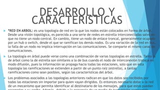  *RED EN ARBOL: es una topología de red en la que los nodos están colocados en forma de árbol.
Desde una visión topológica, es parecida a una serie de redes en estrella interconectadas salvo en
que no tiene un nodo central. En cambio, tiene un nodo de enlace troncal, generalmente ocupado
por un hub o switch, desde el que se ramifican los demás nodos. Es una variación de la red en bus,
la falla de un nodo no implica interrupción en las comunicaciones. Se comparte el mismo canal de
comunicaciones.
 La topología en árbol puede verse como una combinación de varias topologías en estrella. Tanto la
de árbol como la de estrella son similares a la de bus cuando el nodo de interconexión trabaja en
modo difusión, pues la información se propaga hacia todas las estaciones, solo que en esta
topología las ramificaciones se extienden a partir de un punto raíz (estrella), a tantas
ramificaciones como sean posibles, según las características del árbol.
 Los problemas asociados a las topologías anteriores radican en que los datos son recibidos por
todas las estaciones sin importar para quien vayan dirigidos. Es entonces necesario dotar a la red
de un mecanismo que permita identificar al destinatario de los mensajes, para que estos puedan
DESARROLLO Y
CARACTERISTICAS
 