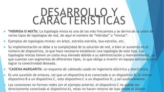  *HIBIRIDA O MIXTA: La topología mixta es una de las más frecuentes y se deriva de la unión de
varios tipos de topologías de red, de aquí el nombre de “híbridas” o “mixtas”.
 Ejemplos de topologías mixtas: en árbol, estrella-estrella, bus-estrella, etc.
 Su implementación se debe a la complejidad de la solución de red, o bien al aumento en el
número de dispositivos, lo que hace necesario establecer una topología de este tipo. Las
topologías mixtas tienen un costo muy elevado debido a su administración y mantenimiento, ya
que cuentan con segmentos de diferentes tipos, lo que obliga a invertir en equipo adicional para
lograr la conectividad deseada.
 *CADENA MARGARITA: un esquema de cableado usado en ingeniería eléctrica y electrónica.
 Es una sucesión de enlaces, tal que un dispositivo A es conectado a un dispositivo B, el mismo
dispositivo B a un dispositivo C, este dispositivo C a un dispositivo D, y así sucesivamente.
 Las conexiones no forman redes (en el ejemplo anterior, el dispositivo C no puede ser
directamente conectado al dispositivo A), estas no hacen retorno de lazo desde el último
DESARROLLO Y
CARACTERISTICAS
 
