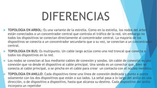  TOPOLOGIA EN ARBOL: Es una variante de la estrella. Como en la estrella, los nodos del árbol
están conectados a un concentrador central que controla el tráfico de la red, sin embargo no
todos los dispositivos se conectan directamente al concentrador central. La mayoría de los
dispositivos se conecta a un concentrador secundario que a su vez, se conectan a un concentrador
central.
 TOPOLOGIA EN BUS: Es multipunto. Un cable largo actúa como una red troncal que conecta a
todos los dispositivos en la red.
 Los nodos se conectan al bus mediante cables de conexión y sondas. Un cable de conexión es una
conexión que va desde el dispositivo al cable principal. Una sonda es un conector que, bien se
conecta al cable principal, o se pincha en el cable para crear un contacto con el núcleo metálico.
 TOPOLOGIA EN ANILLO: Cada dispositivo tiene una línea de conexión dedicada y punto a punto
solamente con los dos dispositivos que están a sus lados. La señal pasa a lo largo del anillo en una
dirección, o de dispositivo a dispositivo, hasta que alcanza su destino. Cada dispositivo del anillo
incorpora un repetidor
DIFERENCIAS
 