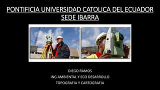 PONTIFICIA UNIVERSIDAD CATOLICA DEL ECUADOR
SEDE IBARRA
DIEGO RAMOS
ING AMBIENTAL Y ECO DESARROLLO
TOPOGRAFIA Y CARTOGRAFIA
 