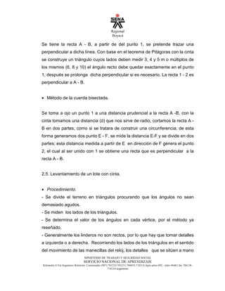Regional
Boyacá
MINISTERIO DE TRABAJO Y SEGURIDAD SOCIAL
SERVICIO NACIONAL DE APRENDIZAJE
Kilometro 4 Vía Sogamoso Belencito. Conmutador (987) 703232-703231-704035-718214-Apto aéreo 002 - telex 46461 fax 706138-
718214 sogamoso
Se tiene la recta A - B, a partir de del punto 1, se pretende trazar una
perpendicular a dicha línea. Con base en el teorema de Pitágoras con la cinta
se construye un triángulo cuyos lados deben medir 3, 4 y 5 m o múltiplos de
los mismos (6, 8 y 10) el ángulo recto debe quedar exactamente en el punto
1, después se prolonga dicha perpendicular si es necesario. La recta 1 - 2 es
perpendicular a A - B.
• Método de la cuerda bisectada.
Se toma a ojo un punto 1 a una distancia prudencial a la recta A -B, con la
cinta tomamos una distancia (d) que nos sirve de radio, cortamos la recta A -
B en dos partes, como si se tratara de construir una circunferencia; de esta
forma generamos dos punto E - F, se mide la distancia E-F y se divide en dos
partes; esta distancia medida a partir de E en dirección de F genera el punto
2, el cual al ser unido con 1 se obtiene una recta que es perpendicular a la
recta A - B.
2.5. Levantamiento de un lote con cinta.
• Procedimiento.
- Se divide el terreno en triángulos procurando que los ángulos no sean
demasiado agudos.
- Se miden los lados de los triángulos.
- Se determina el valor de los ángulos en cada vértice, por el método ya
reseñado.
- Generalmente los linderos no son rectos, por lo que hay que tomar detalles
a izquierda o a derecha. Recorriendo los lados de los triángulos en el sentido
del movimiento de las manecillas del reloj, los detalles que se sitúen a mano
 