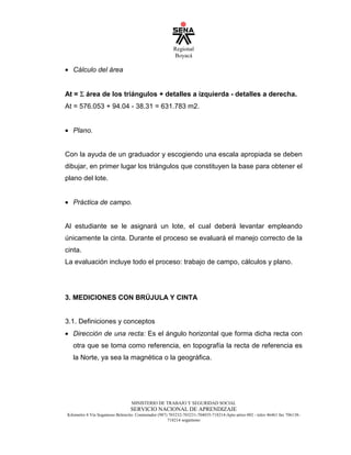 Regional
Boyacá
MINISTERIO DE TRABAJO Y SEGURIDAD SOCIAL
SERVICIO NACIONAL DE APRENDIZAJE
Kilometro 4 Vía Sogamoso Belencito. Conmutador (987) 703232-703231-704035-718214-Apto aéreo 002 - telex 46461 fax 706138-
718214 sogamoso
• Cálculo del área
At = Σ
¦
área de los triángulos + detalles a izquierda - detalles a derecha.
At = 576.053 + 94.04 - 38.31 = 631.783 m2.
• Plano.
Con la ayuda de un graduador y escogiendo una escala apropiada se deben
dibujar, en primer lugar los triángulos que constituyen la base para obtener el
plano del lote.
• Práctica de campo.
Al estudiante se le asignará un lote, el cual deberá levantar empleando
únicamente la cinta. Durante el proceso se evaluará el manejo correcto de la
cinta.
La evaluación incluye todo el proceso: trabajo de campo, cálculos y plano.
3. MEDICIONES CON BRÚJULA Y CINTA
3.1. Definiciones y conceptos
• Dirección de una recta: Es el ángulo horizontal que forma dicha recta con
otra que se toma como referencia, en topografía la recta de referencia es
la Norte, ya sea la magnética o la geográfica.
 