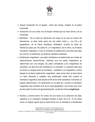 Regional
Boyacá
MINISTERIO DE TRABAJO Y SEGURIDAD SOCIAL
SERVICIO NACIONAL DE APRENDIZAJE
Kilometro 4 Vía Sogamoso Belencito. Conmutador (987) 703232-703231-704035-718214-Apto aéreo 002 - telex 46461 fax 706138-
718214 sogamoso
• Ángulo horizontal: Es el ángulo entre dos rectas, medido en el plano
horizontal.
• Inclinación de una recta: Es el ángulo vertical que la recta forma, con la
horizontal
• Meridiano . Es la recta de referencia con base en la cual se toman las
direcciones, si esta recta pasa por los polos norte y sur (N y S)
geográficos, se le llama meridiano verdadero; cuando la recta de
referencia pasa por los polos N y S magnéticos de la tierra, se le llama
meridiano magnético; si por el contrario se selecciona una línea que pase
por una N y S arbitrarios, se le llama meridiano arbitrario.
• Declinación magnética: Los polos verdaderos se determinan por medio de
observaciones astronómicas, mientras que los polos magnéticos se
determinan con una brújula, los polos verdaderos y los magnéticos no
coinciden, es decir los dos meridianos no coinciden. Lo anterior hace que
se forme un ángulo entre el meridiano verdadero y el magnético a dicho
ángulo se le llama declinación magnética; cada punto obre la tierra tiene
un valor diferente y variable. Hay declinación oeste (W) cuando el
meridiano magnético esta situado al W de la norte verdadera, formando un
ángulo determinado y la declinación es al este (E), cuando el meridiano
magnético esta ubicado al E de la norte geográfica. Las líneas que unen
puntos sobre la tierra de igual declinación, se llaman líneas isogónicas.
• Rumbo y contra-rumbo: El rumbo de una recta es la dirección de ésta,
respecto a un meridiano escogido medido a partir de la N - S se indica
como un ángulo agudo que la recta forma con el meridiano e identificado
 