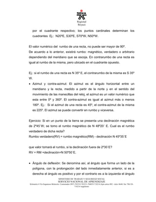 Regional
Boyacá
MINISTERIO DE TRABAJO Y SEGURIDAD SOCIAL
SERVICIO NACIONAL DE APRENDIZAJE
Kilometro 4 Vía Sogamoso Belencito. Conmutador (987) 703232-703231-704035-718214-Apto aéreo 002 - telex 46461 fax 706138-
718214 sogamoso
por el cuadrante respectivo; los puntos cardinales determinan los
cuadrantes Ej.: N20ºE, S30ºE, S70ºW, N50ºW.
El valor numérico del rumbo de una recta, no puede ser mayor de 90º.
De acuerdo a lo anterior, existirá rumbo: magnético, verdadero o arbitrario
dependiendo del meridiano que se escoja. En contrarumbo de una recta es
igual al rumbo de la misma, pero ubicado en el cuadrante opuesto.
Ej.: si el rumbo de una recta es N 35º E, el contrarumbo de la misma es S 35º
W.
• Azimut y contra-azimut: El azimut es el ángulo horizontal entre un
meridiano y la recta, medido a partir de la norte y en el sentido del
movimiento de las manecillas del reloj, el azimut es un valor numérico que
esta entre 0º y 360º. El contra-azimut es igual al azimut más o menos
180º. Ej.: Si el azimut de una recta es 45º, el contra-azimut de la misma
es 225º. El azimut se puede convertir en rumbo y viceversa.
Ejercicio: Si en un punto de la tierra se presenta una declinación magnética
de 2º45´W; se tomo el rumbo magnético de N 48º20´ E. Cual es el rumbo
verdadero de dicha recta?
Rumbo verdadero(RV) = rumbo magnético(RM) - declinación N 45º35´E
que valor tomará el rumbo, si la declinación fuera de 2º30´E?
RV = RM +declinación=N 50º50´E.
• Ángulo de deflexión: Se denomina así, al ángulo que forma un lado de la
polígona, con la prolongación del lado inmediatamente anterior, si es a
derecha el ángulo es positivo y por el contrario es a la izquierda el ángulo
 