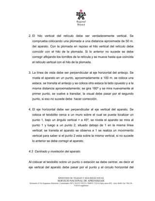 Regional
Boyacá
MINISTERIO DE TRABAJO Y SEGURIDAD SOCIAL
SERVICIO NACIONAL DE APRENDIZAJE
Kilometro 4 Vía Sogamoso Belencito. Conmutador (987) 703232-703231-704035-718214-Apto aéreo 002 - telex 46461 fax 706138-
718214 sogamoso
2. El hilo vertical del retículo debe ser verdaderamente vertical. Se
comprueba colocando una plomada a una distancia aproximada de 50 m.
del aparato. Con la plomada en reposo el hilo vertical del retículo debe
coincidir con el hilo de la plomada. Si lo anterior no sucede se debe
corregir aflojando los tornillos de la retícula y se mueve hasta que coincida
el retículo vertical con el hilo de la plomada.
3. La línea de vista debe ser perpendicular al eje horizontal del anteojo. Se
nivela el aparato en un punto, aproximadamente a 100 m. se coloca una
estaca, se transita el anteojo y se coloca otra estaca la lado opuesto y a la
misma distancia aproximadamente; se gira 180º y se mira nuevamente al
primer punto, se vuelve a transitar, la visual debe pasar por el segundo
punto, si eso no sucede debe hacer corrección.
4. El eje horizontal debe ser perpendicular al eje vertical del aparato. Se
coloca el teodolito cerca a un muro sobre el cual se pueda localizar un
punto 1, bajo un ángulo vertical  a 45º, se nivela el aparato se mira al
punto 1 y luego a un punto 2, situado debajo de 1 en la misma línea
vertical; se transita el aparato se observa a 1 se realiza un movimiento
vertical para saber si el punto 2 esta sobre la misma vertical, si no sucede
lo anterior se debe corregir el aparato.
4.3 Centrado y nivelación del aparato
Al colocar el teodolito sobre un punto o estación se debe centrar, es decir el
eje vertical del aparato debe pasar por el punto y el circulo horizontal del
 