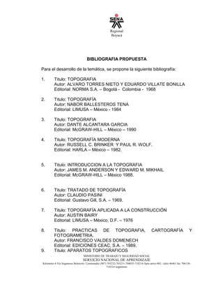 Regional
Boyacá
MINISTERIO DE TRABAJO Y SEGURIDAD SOCIAL
SERVICIO NACIONAL DE APRENDIZAJE
Kilometro 4 Vía Sogamoso Belencito. Conmutador (987) 703232-703231-704035-718214-Apto aéreo 002 - telex 46461 fax 706138-
718214 sogamoso
BIBLIOGRAFIA PROPUESTA
Para el desarrollo de la temática, se propone la siguiente bibliografía:
1. Titulo: TOPOGRAFIA
Autor: ALVARO TORRES NIETO Y EDUARDO VILLATE BONILLA
Editorial: NORMA S.A. – Bogotá - Colombia - 1968
2. Titulo: TOPOGRAFÍA
Autor: NABOR BALLESTEROS TENA
Editorial: LIMUSA – México - 1984
3. Titulo: TOPOGRAFIA
Autor: DANTE ALCANTARA GARCIA
Editorial: McGRAW-HILL – México – 1990
4. Titulo: TOPOGRAFÍA MODERNA
Autor: RUSSELL C. BRINKER Y PAUL R. WOLF.
Editorial: HARLA – México – 1982.
5. Titulo: INTRODUCCION A LA TOPOGRAFIA
Autor: JAMES M. ANDERSON Y EDWARD M. MIKHAIL
Editorial: McGRAW-HILL – México 1988.
6. Titulo: TRATADO DE TOPOGRAFÍA
Autor: CLAUDIO PASINI
Editorial: Gustavo Gill, S.A. – 1969.
7. Titulo: TOPOGRAFÍA APLICADA A LA CONSTRUCCIÓN
Autor: AUSTIN BAIRY
Editorial: LIMUSA – México, D.F. – 1976
8. Titulo: PRACTICAS DE TOPOGRAFIA, CARTOGRAFÍA Y
FOTOGRAMETRIA.
Autor: FRANCISCO VALDES DOMENECH
Editorial: EDICIONES CEAC, S.A. – 1989.
9. Titulo: APARATOS TOPOGRAFICOS
 
