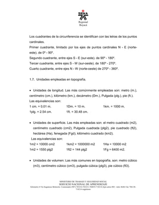 Regional
Boyacá
MINISTERIO DE TRABAJO Y SEGURIDAD SOCIAL
SERVICIO NACIONAL DE APRENDIZAJE
Kilometro 4 Vía Sogamoso Belencito. Conmutador (987) 703232-703231-704035-718214-Apto aéreo 002 - telex 46461 fax 706138-
718214 sogamoso
Los cuadrantes de la circunferencia se identifican con las letras de los puntos
cardinales.
Primer cuadrante, limitado por los ejes de puntos cardinales N - E (norte-
este). de 0º - 90º.
Segundo cuadrante, entre ejes S - E (sur-este). de 90º - 180º.
Tercer cuadrante, entre ejes S - W (sur-oeste). de 180º - 270º.
Cuarto cuadrante, entre ejes N - W (norte-oeste) de 270º - 360º.
1.7. Unidades empleadas en topografía.
• Unidades de longitud. Las más comúnmente empleadas son: metro (m.),
centímetro (cm.), kilómetro (km.), decámetro (Dm.), Pulgada (plg.), pie (ft.).
Las equivalencias son:
1 cm. = 0.01 m. 1Dm. = 10 m. 1km. = 1000 m.
1plg. = 2.54 cm. 1ft. = 30.48 cm.
• Unidades de superficie. Las más empleadas son: el metro cuadrado (m2),
centímetro cuadrado (cm2), Pulgada cuadrada (plg2), pie cuadrado (ft2),
hectárea (Ha), fenegada (Fgd), kilómetro cuadrado (km2).
Las equivalencias son:
1m2 = 10000 cm2 1km2 = 1000000 m2 1Ha = 10000 m2
1m2 = 1550 plg2 1ft2 = 144 plg2 1Fg = 6400 m2.
• Unidades de volumen: Las más comunes en topografía, son: metro cúbico
(m3), centímetro cúbico (cm3), pulgada cúbica (plg3), pie cúbico (ft3).
 
