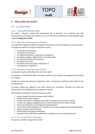 TOPO
Audit
Le 13 juin 2017 Page 12 sur 45
4 REALISER UN AUDIT
4.1 La préparation
4.1.1 La planification des audits
Les audits à dérouler doivent être programmés par la direction. Il est habituel que cette
programmation soit établie une fois par an au cours d’une revue de direction. Ce planning des audits
s’appelle programme d’audit.
4.1.2 Objectifs d’un programme d’audit
La direction de l’organisme établira le programme d’audit en fonction d’objectifs qui lui sont propres.
Ce programme doit tenir compte des objectifs suivants :
✓ les priorités de la Direction,
✓ la politique commerciale,
✓ les exigences relatives au système de management,
✓ les exigences légales, réglementaires et contractuelles,
✓ la nécessité d’évaluer les fournisseurs,
✓ les exigences du client,
✓ les besoins des autres parties intéressées, et
✓ les risques pour l’organisme.
4.1.3 Etendue d’un programme d’audit
Le champ de l’audit est l’étendue et les limites de l’audit.
Si l’organisme est certifié ISO 9001, il lui faudra auditer tout son système de management en l’espace
de 3 années.
L’audit est un investissement pour l’organisme. Celui-ci investit pour améliorer continuellement son
fonctionnement.
En tenant compte des objectifs et du cadre donnés par l’entreprise, l’étendue de l’audit sera
déterminée lors de l’établissement du programme d’audit.
Cette étendue sera définie à partir des aspects suivants :
✓ champ, objectif et durée de chaque audit à réaliser;
✓ fréquence des audits à réaliser;
✓ nombre, importance, complexité, similitude et localisation des activités à auditer;
✓ normes, lois, exigences réglementaires et contractuelles et autres critères d’audit;
✓ besoin d’accréditation ou d’enregistrement/certification;
✓ conclusions d’audits précédents ou résultats d’une revue de programme d’audit précédente;
✓ langue, contexte culturel et social;
✓ préoccupations des parties intéressées;
✓ importance des modifications apportées à un organisme ou à son fonctionnement.
4.1.4 Les conseils Classe Manager
Ci-après un exemple de programme d’audit :
 