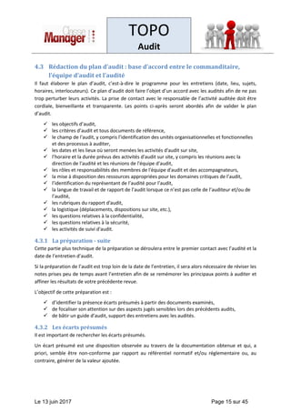 TOPO
Audit
Le 13 juin 2017 Page 15 sur 45
4.3 Rédaction du plan d’audit : base d’accord entre le commanditaire,
l’équipe d’audit et l’audité
Il faut élaborer le plan d’audit, c’est-à-dire le programme pour les entretiens (date, lieu, sujets,
horaires, interlocuteurs). Ce plan d’audit doit faire l’objet d’un accord avec les audités afin de ne pas
trop perturber leurs activités. La prise de contact avec le responsable de l’activité auditée doit être
cordiale, bienveillante et transparente. Les points ci-après seront abordés afin de valider le plan
d’audit.
✓ les objectifs d’audit,
✓ les critères d’audit et tous documents de référence,
✓ le champ de l'audit, y compris l’identification des unités organisationnelles et fonctionnelles
et des processus à auditer,
✓ les dates et les lieux où seront menées les activités d'audit sur site,
✓ l’horaire et la durée prévus des activités d'audit sur site, y compris les réunions avec la
direction de l'audité et les réunions de l'équipe d'audit,
✓ les rôles et responsabilités des membres de l'équipe d'audit et des accompagnateurs,
✓ la mise à disposition des ressources appropriées pour les domaines critiques de l’audit,
✓ l’identification du représentant de l’audité pour l’audit,
✓ la langue de travail et de rapport de l’audit lorsque ce n’est pas celle de l’auditeur et/ou de
l’audité,
✓ les rubriques du rapport d'audit,
✓ la logistique (déplacements, dispositions sur site, etc.),
✓ les questions relatives à la confidentialité,
✓ les questions relatives à la sécurité,
✓ les activités de suivi d'audit.
4.3.1 La préparation - suite
Cette partie plus technique de la préparation se déroulera entre le premier contact avec l’audité et la
date de l’entretien d’audit.
Si la préparation de l’audit est trop loin de la date de l’entretien, il sera alors nécessaire de réviser les
notes prises peu de temps avant l’entretien afin de se remémorer les principaux points à auditer et
affiner les résultats de votre précédente revue.
L’objectif de cette préparation est :
✓ d’identifier la présence écarts présumés à partir des documents examinés,
✓ de focaliser son attention sur des aspects jugés sensibles lors des précédents audits,
✓ de bâtir un guide d’audit, support des entretiens avec les audités.
4.3.2 Les écarts présumés
Il est important de rechercher les écarts présumés.
Un écart présumé est une disposition observée au travers de la documentation obtenue et qui, a
priori, semble être non-conforme par rapport au référentiel normatif et/ou réglementaire ou, au
contraire, générer de la valeur ajoutée.
 