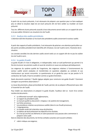 TOPO
Audit
Le 13 juin 2017 Page 16 sur 45
A partir de ces écarts présumés, il est nécessaire de préparer une question pour se faire expliquer
plus en détail la situation objet de cet écart présumé afin de faire valider ou invalider cet écart
présumé.
Tous les différents écarts présumés associés à leurs documents seront notés sur un support de sorte
à ne pas oublier d’éclaircir ces situations lors de l’audit.
4.3.3 Analyse des audits précédents
L’attention doit être focalisée sur les écarts des précédents audits concernant le secteur audité.
A partir des rapports d’audits précédents, il est nécessaire de polariser une attention particulière sur
des points sensibles précédemment identifiés afin d’évaluer, lors de l’audit à venir, l’évolution de la
situation.
Les constats sensibles lors des derniers audits seront notés sur un support afin de ne pas les oublier
lors de l’audit à venir.
4.3.4 Le guide d’audit
Le guide d’audit s’il n’est ni obligatoire, ni indispensable, reste un outil performant qui permet à la
fois de structurer ses premiers audits et aussi de remettre en cause ses pratiques périodiquement.
Les exigences du système qualité de l’organisme, des exigences relatives à l’environnement du
secteur audité seront analysées et transformées en questions adaptées au contexte et aux
interlocuteurs qui seront rencontrés. Le questionnaire et un garde-fou pour ne pas perdre le fil
conducteur de l’audit, il faut le considérer comme un guide d’entretien.
Quels documents examiner ? Quelle logique adopter pour construire son guide d’audit ? Comment
consigner vos premières observations ?
La revue documentaire, phase primordiale de l’audit, permet, de se préparer efficacement pour aller
à l’essentiel lors de l’audit.
Pour établir vos observations et préparer le guide d’audit, l’auditeur doit se munir d’un certain
nombre de documents :
✓ Le référentiel normatif et/ou réglementaire,
✓ Le rapport du précédent audit,
✓ Le manuel qualité ou document « chapeau » du système de management,
✓ Les fiches processus,
✓ Les procédures relatives aux processus audités (dans le cas d’audit processus),
✓ L’organigramme,
✓ Le compte-rendu de la dernière revue de direction,
✓ Le tableau de bord présentant les objectifs et les résultats.
✓ Ce n’est qu’une fois ces éléments en votre possession vous pouvez alors commencer à
préparer votre audit.
Dans la rédaction des documents, les formes verbales suivantes sont souvent utilisées:
✓ «doit» indique une exigence;
 