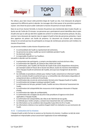 TOPO
Audit
Le 13 juin 2017 Page 19 sur 45
Par ailleurs, pour bien réussir cette première étape de l’audit sur site, il est nécessaire de préparer
auparavant les différents points à aborder, les messages clés à faire passer et les premières questions
à poser. Une check-list pourra aider à dérouler la réunion d’ouverture en toute sérénité.
Dans le cas d’une réunion formelle, la réunion d’ouverture sera mentionnée dans le plan d’audit. La
durée sera de l’ordre de 15 minutes. Les personnes qui y participeront seront identifiées dans le plan
d’audit ainsi que la salle qui doit être capable de contenir le nombre de personnes prévues. De plus,
comme il sera nécessaire de reporter dans le rapport d’audit la liste des personnes présentes, il peut
être opportun de prévoir une feuille de présence. Ce document est d’autant plus nécessaire
lorsqu’on ne connait pas tous les participants ou lorsque de nombreuses personnes sont invitées à la
réunion d’ouverture.
Les personnes invitées à cette réunion d’ouverture sont :
✓ le commanditaire de l’audit ou représentant de la direction,
✓ les personnes du secteur audité qui seront mobilisées pendant l’audit,
✓ les éventuels experts,
✓ le responsable d’audit et / ou l’auditeur.
Les points à aborder sont les suivants :
✓ la présentation des participants, y compris une description succincte de leurs rôles;
✓ la confirmation des objectifs, du champ et des critères de l'audit;
✓ la confirmation, avec l’audité, de l’horaire de l'audit et des autres dispositions nécessaires,
par exemple la date et l’heure de la réunion de clôture, toutes les réunions intermédiaires
entre l'équipe d'audit et la direction de l'audité, ainsi que tout changement de dernière
minute;
✓ les méthodes et procédures utilisées pour réaliser l'audit, notamment en informant l'audité
que les constats d'audit ne porteront que sur un échantillon des informations disponibles et
comporteront donc un élément d'incertitude;
✓ la confirmation des circuits de communication formels entre l'équipe d'audit et l'audité;
✓ la confirmation de la langue à pratiquer pendant l’audit;
✓ la confirmation du fait que, pendant l'audit, l'audité sera tenu informé de l'avancement de
l'audit;
✓ la confirmation de la disponibilité des ressources et de la logistique nécessaire à l'équipe
d'audit;
✓ la confirmation des règles de confidentialité;
✓ la confirmation des consignes de sécurité et des procédures d'urgence et de sûreté
applicables à l'équipe d'audit;
✓ la confirmation de la disponibilité, des rôles et de l'identité de tout guide;
✓ la méthode pour rendre compte, y compris tout classement des non-conformités;
✓ les informations sur les conditions dans lesquelles il peut être mis fin à l’audit;
✓ les informations relatives à tout système d'appel relatif à la réalisation ou aux conclusions de
l’audit.
4.4.2 L’animation de la réunion
L’équipe d’audit se doit d’arriver en avance sur les horaires à la réunion. L’auditeur se doit de rester
exemplaire et irréprochable surtout concernant l’application d’une méthodologie.
 