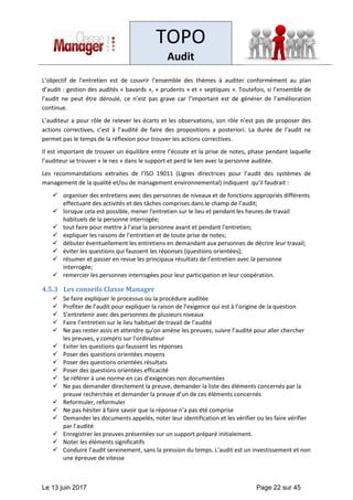 TOPO
Audit
Le 13 juin 2017 Page 22 sur 45
L’objectif de l’entretien est de couvrir l’ensemble des thèmes à auditer conformément au plan
d’audit : gestion des audités « bavards », « prudents » et « septiques ». Toutefois, si l’ensemble de
l’audit ne peut être déroulé, ce n’est pas grave car l’important est de générer de l’amélioration
continue.
L’auditeur a pour rôle de relever les écarts et les observations, son rôle n’est pas de proposer des
actions correctives, c’est à l’audité de faire des propositions a posteriori. La durée de l’audit ne
permet pas le temps de la réflexion pour trouver les actions correctives.
Il est important de trouver un équilibre entre l’écoute et la prise de notes, phase pendant laquelle
l’auditeur se trouver « le nez » dans le support et perd le lien avec la personne auditée.
Les recommandations extraites de l’ISO 19011 (Lignes directrices pour l’audit des systèmes de
management de la qualité et/ou de management environnemental) indiquent qu’il faudrait :
✓ organiser des entretiens avec des personnes de niveaux et de fonctions appropriés différents
effectuant des activités et des tâches comprises dans le champ de l’audit;
✓ lorsque cela est possible, mener l'entretien sur le lieu et pendant les heures de travail
habituels de la personne interrogée;
✓ tout faire pour mettre à l'aise la personne avant et pendant l'entretien;
✓ expliquer les raisons de l'entretien et de toute prise de notes;
✓ débuter éventuellement les entretiens en demandant aux personnes de décrire leur travail;
✓ éviter les questions qui faussent les réponses (questions orientées);
✓ résumer et passer en revue les principaux résultats de l’entretien avec la personne
interrogée;
✓ remercier les personnes interrogées pour leur participation et leur coopération.
4.5.3 Les conseils Classe Manager
✓ Se faire expliquer le processus ou la procédure auditée
✓ Profiter de l’audit pour expliquer la raison de l’exigence qui est à l’origine de la question
✓ S’entretenir avec des personnes de plusieurs niveaux
✓ Faire l’entretien sur le lieu habituel de travail de l’audité
✓ Ne pas rester assis et attendre qu’on amène les preuves, suivre l’audité pour aller chercher
les preuves, y compris sur l’ordinateur
✓ Eviter les questions qui faussent les réponses
✓ Poser des questions orientées moyens
✓ Poser des questions orientées résultats
✓ Poser des questions orientées efficacité
✓ Se référer à une norme en cas d’exigences non documentées
✓ Ne pas demander directement la preuve, demander la liste des éléments concernés par la
preuve recherchée et demander la preuve d’un de ces éléments concernés
✓ Reformuler, reformuler
✓ Ne pas hésiter à faire savoir que la réponse n’a pas été comprise
✓ Demander les documents appelés, noter leur identification et les vérifier ou les faire vérifier
par l’audité
✓ Enregistrer les preuves présentées sur un support préparé initialement.
✓ Noter les éléments significatifs
✓ Conduire l’audit sereinement, sans la pression du temps. L’audit est un investissement et non
une épreuve de vitesse
 