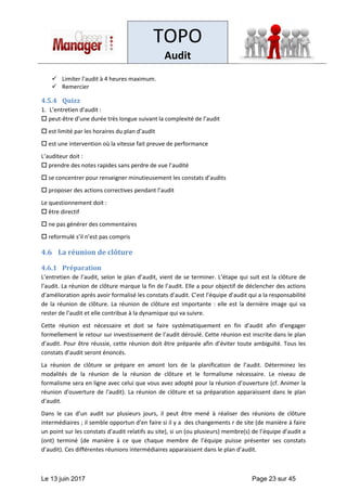 TOPO
Audit
Le 13 juin 2017 Page 23 sur 45
✓ Limiter l’audit à 4 heures maximum.
✓ Remercier
4.5.4 Quizz
1. L’entretien d’audit :
 peut-être d’une durée très longue suivant la complexité de l’audit
 est limité par les horaires du plan d’audit
 est une intervention où la vitesse fait preuve de performance
L’auditeur doit :
 prendre des notes rapides sans perdre de vue l’audité
 se concentrer pour renseigner minutieusement les constats d’audits
 proposer des actions correctives pendant l’audit
Le questionnement doit :
 être directif
 ne pas générer des commentaires
 reformulé s’il n’est pas compris
4.6 La réunion de clôture
4.6.1 Préparation
L’entretien de l’audit, selon le plan d’audit, vient de se terminer. L’étape qui suit est la clôture de
l’audit. La réunion de clôture marque la fin de l’audit. Elle a pour objectif de déclencher des actions
d’amélioration après avoir formalisé les constats d’audit. C’est l’équipe d’audit qui a la responsabilité
de la réunion de clôture. La réunion de clôture est importante : elle est la dernière image qui va
rester de l’audit et elle contribue à la dynamique qui va suivre.
Cette réunion est nécessaire et doit se faire systématiquement en fin d’audit afin d’engager
formellement le retour sur investissement de l’audit déroulé. Cette réunion est inscrite dans le plan
d’audit. Pour être réussie, cette réunion doit être préparée afin d’éviter toute ambiguïté. Tous les
constats d’audit seront énoncés.
La réunion de clôture se prépare en amont lors de la planification de l’audit. Déterminez les
modalités de la réunion de la réunion de clôture et le formalisme nécessaire. Le niveau de
formalisme sera en ligne avec celui que vous avez adopté pour la réunion d’ouverture (cf. Animer la
réunion d'ouverture de l'audit). La réunion de clôture et sa préparation apparaissent dans le plan
d’audit.
Dans le cas d’un audit sur plusieurs jours, il peut être mené à réaliser des réunions de clôture
intermédiaires ; il semble opportun d’en faire si il y a des changements r de site (de manière à faire
un point sur les constats d’audit relatifs au site), si un (ou plusieurs) membre(s) de l’équipe d’audit a
(ont) terminé (de manière à ce que chaque membre de l’équipe puisse présenter ses constats
d’audit). Ces différentes réunions intermédiaires apparaissent dans le plan d’audit.
 