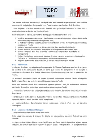 TOPO
Audit
Le 13 juin 2017 Page 24 sur 45
Tout comme la réunion d’ouverture, il est important d’avoir identifié les participants à cette réunion,
notamment la participation du mandataire, en l’occurrence un représentant de la direction.
La salle adaptée à la réunion de clôture sera réservée ainsi qu’un espace de travail au calme pour la
préparation de cette réunion par l’équipe d’audit.
Avant la réunion de clôture, les membres de l'équipe d'audit se concertent pour :
✓ procéder à une revue des constats d'audit et de toute autre information appropriée recueillie
pendant l'audit par rapport aux objectifs d’audit,
✓ se mettre d'accord sur les conclusions d’audit en tenant compte de l’incertitude inhérente au
processus de l’audit,
✓ préparer les recommandations, si cela est précisé dans les objectifs de l'audit,
✓ évaluer le niveau de conformité du système de management aux critères d’audit,
✓ évaluer l’efficacité de la mise en œuvre, l’entretien et l'amélioration du système de
management,
✓ évaluer l’aptitude du processus de revue de direction à assurer la pertinence, l’adéquation,
l’efficacité et l'amélioration continues du système de management.
✓ préparer les modalités du suivi d'audit, si cela est prévu dans le plan d'audit.
4.6.2 Animation
La réunion de clôture est présidée par le responsable de l'équipe d'audit et a pour but de présenter
les constats et les conclusions d’audit, de sorte que l’audité les comprenne et les accepte et
convienne, si nécessaire, de la date de présentation d'un plan d'actions correctives et préventives par
l'audité.
Les auditeurs informent l’audité de toutes situations rencontrées pendant l’audit, susceptibles
d'altérer la confiance qui peut être accordée aux conclusions d’audit.
Après avoir remercié chacun de la contribution apportée pendant l’audit, les auditeurs de limiteront
à présenter de manière synthétique les constats et les conclusions d’audit.
La réunion sera formalisée par un compte-rendu qui sera conservé. Ce compte-rendu inclura les listes
de présence.
Seront discutées toutes opinions divergentes relatives aux constats et/ou aux conclusions d’audit et,
si possible, celles-ci seront résolues, sinon, enregistrées.
Les recommandations d’amélioration seront présentées, celles-ci n'ont pas un caractère
contraignant.
4.6.3 Les conseils Classe Manager
La préparation doit durer moins d’une demi-heure.
Cette préparation consiste à préparer les écarts, les observations, les points forts et les points
sensibles.
Les écarts et observations doivent être présentés sous une forme incontestable et ne laissant aucune
ambiguïté. La formule doit rester objective et peu de place à l’interprétation : « compte rendu de
 