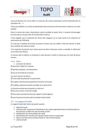 TOPO
Audit
Le 13 juin 2017 Page 25 sur 45
revue de direction du 13 mai 2015 ne traite pas des actions préventives comme demandé dans la
procédure réf….. »
Il faut aussi réfléchir à un ordre de présentation des conclusions afin de terminer l’audit sur une note
positive.
Outre la remise des écarts, observations, points sensibles et points forts, il convient d’encourager
tous les acteurs à la poursuite de l’amélioration continue.
Il faut rappeler que le traitement de l’écart doit s’appuyer sur la cause racine et la recherche en
permanence de l’efficacité.
Ce n’est pas à l’auditeur de trouver les actions à mener mais aux audités. Il faut leur donner un délai
pour proposer des actions à mener.
Il est important de préciser que l’action peut aussi être menée pour revoir, si possible, le référentiel
et le rendre plus efficace.
La réunion doit se clôturer en énonçant la suite donnée à l’audit et surtout par une note de bonne
humeur.
4.6.4 Quizz
1. La réunion de clôture:
 peut faire l’objet d’un impasse
 doit être préparée minutieusement
 est une formalité de courtoisie
Lors de la réunion de clôture :
 il est inutile de présenter les points forts
 l’auditeur doit faire des propositions d’actions correctives
 l’auditeur présente les points sensibles et les points forts
La formule correcte pour présenter un écart est :
 ceci est un écart, à vous de le régler
 nous avons constaté cet écart par rapport à cette exigence
 vous trouverez les écarts dans le compte-rendu d’audit
4.7 Le rapport d’audit
Le rapport d’audit doit traiter des points suivants :
✓ objectifs d’audit
✓ champ d’audit, notamment l’identification des unités organisationnelles et fonctionnelles ou
des processus audités et le laps de temps couvert
✓ identification du commanditaire de l’audit
✓ identification des membres de l’équipe d’audit et de son responsable
✓ dates et les lieux où les activités d’audit sur site ont été réalisées
✓ critères d’audit
 