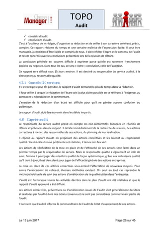 TOPO
Audit
Le 13 juin 2017 Page 26 sur 45
✓ constats d’audit
✓ conclusions d’audit
C’est à l’auditeur de le rédiger, d’organiser sa rédaction et de veiller à son caractère cohérent, précis,
complet. Ce rapport réclame du temps et une certaine maîtrise de l’expression écrite. Il peut être
manuscrit, à condition d’être lisible et compris de tous. Il doit refléter l’esprit et le contenu de l’audit
et rester cohérent avec les conclusions présentées lors de la réunion de clôture.
La conclusion générale est souvent difficile à exprimer parce qu’elle est rarement franchement
positive ou négative. Dans tous les cas, ce sera « votre » conclusion, celle de l’auditeur.
Ce rapport sera diffusé sous 15 jours environ. Il est destiné au responsable du service audité, à la
direction et au responsable qualité.
4.7.1 Conseils J2C services:
S’il est rédigé le plus tôt possible, le rapport d’audit demandera peu de temps dans sa rédaction.
Il faut veiller à ce que la rédaction de l’écart soit la plus claire possible en se référant à l’exigence, au
constat et si nécessaire en le commentant.
L’exercice de la rédaction d’un écart est difficile pour qu’il ne génère aucune confusion ou
polémique.
Le rapport d’audit doit être transmis dans les délais impartis.
4.8 L’après-audit
Le responsable du service audité prend en compte les non-conformités énoncées en réunion de
clôture et précisées dans le rapport. Il décide immédiatement de la recherche des causes, des actions
correctives à mener, des responsables de ces actions, du planning de leur réalisation.
Il répond au rapport d’audit en proposant des actions correctives et les soumet au responsable
qualité. Si celui-ci les trouve pertinentes et réalistes, il donne son feu vert.
Les actions de vérification de la mise en place et de l’efficacité de ces actions sont faites dans un
premier temps par le responsable de service. Mais le responsable qualité a également un rôle de
suivi. Comme il peut juger des résultats qualité de façon systématique, grâce aux indicateurs qualité
qu’il tient à jour, il est bien placé pour juger de l’efficacité globale des actions entreprises.
La mise en place de ces actions correctives sous-entend l’affectation de nouveaux moyens. Pour
suivre l’avancement de celles-ci, diverses méthodes existent. On peut en tout cas reprendre la
méthode habituelle de suivi des actions d’amélioration de la qualité utilisé dans l’entreprise.
L’audit est fini lorsque toutes les activités décrites dans le plan d’audit ont été réalisées et que le
rapport d’audit approuvé a été diffusé.
Les actions correctives, préventives ou d’amélioration issues de l’audit sont généralement décidées
et réalisées par l'audité dans des délais convenus et ne sont pas considérées comme faisant partie de
l’audit.
Il convient que l'audité informe le commanditaire de l'audit de l'état d'avancement de ces actions.
 