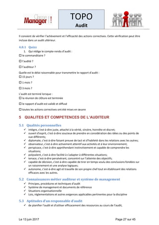 TOPO
Audit
Le 13 juin 2017 Page 27 sur 45
Il convient de vérifier l’achèvement et l’efficacité des actions correctives. Cette vérification peut être
incluse dans un audit ultérieur.
4.8.1 Quizz
1. Qui rédige le compte-rendu d’audit :
 le commanditaire ?
 l’audité ?
 l’auditeur ?
Quelle est le délai raisonnable pour transmettre le rapport d’audit :
 15 jours ?
 1 mois ?
 3 mois ?
L’audit est terminé lorsque :
 la réunion de clôture est terminée
 le rapport d’audit est validé et diffusé
 toutes les actions correctives ont été mises en œuvre
5 QUALITES ET COMPETENCES DE L’AUDITEUR
5.1 Qualités personnelles
✓ intègre, c’est-à-dire juste, attaché à la vérité, sincère, honnête et discret;
✓ ouvert d’esprit, c’est-à-dire soucieux de prendre en considération des idées ou des points de
vue différents;
✓ diplomate, c’est-à-dire faisant preuve de tact et d’habileté dans les relations avec les autres;
✓ observateur, c’est-à-dire activement attentif aux activités et à leur environnement;
✓ perspicace, c’est-à-dire appréhendant instinctivement et capable de comprendre les
situations;
✓ polyvalent, c’est-à-dire facilité à s’adapter à différentes situations;
✓ tenace, c’est-à-dire persévérant, concentré sur l’atteinte des objectifs;
✓ capable de décision, c’est-à-dire capable de tirer en temps voulu des conclusions fondées sur
un raisonnement et une analyse logiques;
✓ autonome, c’est-à-dire agit et travaille de son propre chef tout en établissant des relations
efficaces avec les autres.
5.2 Connaissances métier auditeur et système de management
✓ Principes, procédures et techniques d’audit
✓ Système de management et documents de référence
✓ Situations organisationnelle
✓ Lois, réglementations et autres exigences applicables pertinentes pour la discipline
5.3 Aptitudes d’un responsable d’audit
✓ de planifier l’audit et d'utiliser efficacement des ressources au cours de l’audit,
 