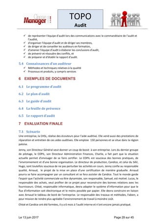 TOPO
Audit
Le 13 juin 2017 Page 28 sur 45
✓ de représenter l’équipe d’audit lors des communications avec le commanditaire de l’audit et
l’audité,
✓ d'organiser l’équipe d’audit et de diriger ses membres,
✓ de diriger et de conseiller les auditeurs en formation,
✓ d'amener l’équipe d’audit à élaborer les conclusions d’audit,
✓ de prévenir et résoudre des conflits, et
✓ de préparer et d'établir le rapport d’audit.
5.4 Connaissances d’un auditeur
✓ Méthodes et techniques relatives à la qualité
✓ Processus et produits, y compris services
6 EXEMPLES DE DOCUMENTS
6.1 Le programme d’audit
6.2 Le plan d’audit
6.3 Le guide d’audit
6.4 La feuille de présence
6.5 Le rapport d’audit
7 EVALUATION FINALE
7.1 Scénario
Une entreprise, la CHSL, réalise des écouteurs pour l’aide auditive. Elle vend aussi des prestations de
réparation et entretien de ces aides auditives. Elle emploie 150 personnes et se situe dans la région
paloise.
Jenny, son Directeur Général veut donner un coup de boost à son entreprise. Lors du dernier groupe
de pilotage, le COPIL, son Directeur Administration Finances, Charlie, a fait part que la situation
actuelle permet d’envisager de se faire certifier. Le COPIL est soucieux des bonnes pratiques, de
l’environnement et d’une bonne organisation. Le directeur de production, Candice, et celui du SAV,
Hugo, sont toutefois soucieux de ne pas perturber les activités en cours. Jenny confie au responsable
qualité, Arnaud, le projet de la mise en place d’une certification de manière graduelle. Arnaud
pourra se faire accompagner par un consultant et se fera assister de Candice. Tout le monde garde
l’espoir que l’activité commerciale va être dynamisée, son responsable, Samuel, est motivé. Lucas, le
responsable des achats, veut profiter de ce projet pour reconstruire des bonnes relations avec les
fournisseurs. Chloé, responsable informatique, devra adapter le système d’information pour que le
flux d’information soit électronique et le moins possible par papier. Elle devra construire en liaison
avec Arnaud le tableau de bord de l’entreprise. Le responsable des travaux et méthodes, Fabien, a
pour mission de rendre plus agréable l’environnement de travail à moindre coût.
Chloé et Candice ont été formées, il y a 6 mois à l’audit interne et n’ont encore jamais pratiqué.
 