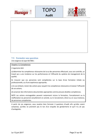 TOPO
Audit
Le 13 juin 2017 Page 31 sur 45
7.5 Formuler une question
Une exigence du type ISO 9001 :
Chapitre 7.2 Compétences
L’organisme doit:
a) déterminer les compétences nécessaires de la ou des personnes effectuant, sous son contrôle, un
travail qui a une incidence sur les performances et l’efficacité du système de management de la
qualité;
b) s’assurer que ces personnes sont compétentes sur la base d’une formation initiale ou
professionnelle, ou d’une expérience appropriée;
c) le cas échéant, mener des actions pour acquérir les compétences nécessaires et évaluer l’efficacité
de ces actions;
d) conserver des informations documentées appropriées comme preuves desdites compétences.
NOTE Les actions envisageables peuvent notamment inclure la formation, l’encadrement ou la
réaffectation du personnel actuellement en activité, ou le recrutement, direct ou en sous-traitance,
de personnes compétentes.
A partir de ces exigences, vous voudrez bien formuler 4 questions d’audit afin qu’elles soient
comprises, qu’elles ne prennent pas le ton d’un enquête de gendarmerie et qu’il n’y ait pas
d’ambigüités.
 