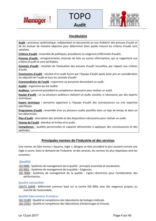 TOPO
Audit
Le 13 juin 2017 Page 4 sur 45
Vocabulaire
Audit : processus systématique, indépendant et documenté en vue d'obtenir des preuves d'audit et
de les évaluer de manière objective pour déterminer dans quelle mesure les critères d'audit sont
satisfaits.
Critères d’audit : ensemble de politiques, procédures ou exigences (référentiel d’audit).
Preuves d’audit : enregistrements, énoncés de faits ou autres informations, qui se rapportent aux
critères d’audit et sont vérifiables.
Constats d’audit : résultats de l'évaluation des preuves d'audit recueillies, par rapport aux critères
d'audit.
Conclusions d’audit : résultat d'un audit fourni par l'équipe d'audit après avoir pris en considération
les objectifs de l’audit et tous les constats d'audit.
Commanditaire de l’audit : organisme ou personne demandant un audit.
Audité : organisme qui est audité.
Auditeur : personne possédant la compétence nécessaire pour réaliser un audit.
Equipe d’audit : un ou plusieurs auditeurs réalisant un audit, assistés, si nécessaire, par des experts
techniques
Expert technique : personne apportant à l’équipe d’audit des connaissances ou une expertise
spécifiques.
Programme d’audit : ensemble d'un ou plusieurs audits planifiés dans un laps de temps et dans un
but déterminés.
Plan d’audit : description des activités et des dispositions nécessaires pour réaliser un audit.
Champ de l’audit : étendue et limites d'un audit.
Compétence : qualités personnelles et capacité démontrées à appliquer des connaissances et des
aptitudes.
Principales normes de l’industrie et des services
Une norme, du latin norma « équerre, règle », désigne un état considéré le plus souvent comme une
règle à suivre. Dans le domaine de l’industrie et des services, les normes les plus répandues sont les
suivantes :
Qualité
ISO 9000 : Systèmes de management de la qualité - principes essentiels et vocabulaire.
ISO 9001 : Systèmes de management de la qualité – Exigences.
ISO 9004 : Systèmes de management de la qualité - Lignes directrices pour l'amélioration des
performances.
Qualité automobile
ISO/TS 16949 : Référentiel commun basé sur la norme ISO 9001 avec des exigences propres au
marché de l'automobile.
Qualité laboratoires d'analyse
ISO 15189 : Qualité et compétence des laboratoires de biologie médicale.
ISO 17025 : Qualité et compétence des laboratoires d'étalonnages et d'essais.
 
