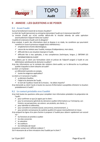 TOPO
Audit
Le 13 juin 2017 Page 42 sur 45
8 ANNEXE : LES QUESTIONS A SE POSER
8.1 Avant l’audit
Suis-je formellement investi de la mission d'auditer?
Le client de l'audit (personnes) ou entreprise demandant l'audit est-il clairement identifié?
La mission d'audit qui m'est confiée définit-elle le résultat attendu de cette opération
(éventuellement l'objectif même de l'audit)?
L'audité et le domaine d'audit sont-ils désignés?
Ai-je analysé, à partir des informations dont je dispose à ce stade, les conditions qui pourraient
remettre en cause le processus engagé (vices rédhibitoires) :
✓ empêchement d'ordre déontologique;
✓ nature de ma relation avec l'audité, manque d'indépendance, mon statut,
✓ difficulté liée à une situation impropre à l'audit,
✓ difficulté liée à mes aptitudes, à mes compétences (techniques, langue...). OBTENIR LES
INFORMATIONS DU CLIENT
Ai-je obtenu par le client une formulation claire et précise de l'objectif assigné à l'audit et une
délimitation satisfaisante du domaine à auditer?
Ai-je des informations sur le contexte des relations client-audité, sur la démarche ou la politique
qualité à laquelle le client rattache cet audit?
Le client a-t-il précisé :
un référentiel à prendre en compte,
✓ toutes les exigences applicables?
Le client a-t-il annoncé à l’audité :
✓ sa décision d'auditer,
✓ l’objet et le domaine de l’audit,
✓ le nom de l’auditeur investi de la mission, - les délais impartis?
Ai-je demandé au client l’accès à toutes les sources d'information susceptibles d'éclairer la situation
préalablement à l'audit?
8.2 Le contact préalable avec l’audité
Ai-je listé toutes les questions utiles pour compléter mon information préalable à la préparation de
l'audit :
✓ pour confirmer ce que j'ai appris par le client :
✓ pour la connaissance générale du domaine à auditer (informations sur l'entreprise, son
histoire, ses perspectives, ses acteurs. ses produits, ses clients...),
✓ pour identifier le référentiel,
✓ pour connaître le contexte (social, concurrence, environnement...),
✓ pour prendre connaissance du système qualité et le passer éventuellement en revue.
Ai-je préparé les lignes d'un plan d'action à proposer à l'audité pour obtenir rapidement son accord
sur :
✓ les fonctions et activités à auditer
✓ les sites concernés
✓ le calendrier
✓ les auditeurs
✓ les méthodes de travail
Le premier contact est-il difficile à obtenir ?
Est-il nécessaire de se faire introduire chez l'audité par le client ?
 