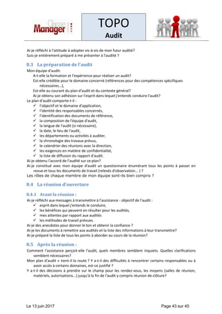 TOPO
Audit
Le 13 juin 2017 Page 43 sur 45
Ai-je réfléchi à l'attitude à adopter vis-à-vis de mon futur audité?
Suis-je entièrement préparé à me présenter à l'audité ?
8.3 La préparation de l’audit
Mon équipe d'audit:
A-t-elle la formation et l'expérience pour réaliser un audit?
Est-elle crédible pour le domaine concerné (références pour des compétences spécifiques
nécessaires…),
Est-elle au courant du plan d'audit et du contexte général?
Ai-je obtenu son adhésion sur l'esprit dans lequel j'entends conduire l'audit?
Le plan d'audit comporte-t-il :
✓ l'objectif et le domaine d'application,
✓ l'identité des responsables concernés,
✓ l'identification des documents de référence,
✓ la composition de l'équipe d'audit,
✓ la langue de l'audit (si nécessaire),
✓ la date, le lieu de l'audit,
✓ les départements ou activités à auditer,
✓ la chronologie des travaux prévus,
✓ le calendrier des réunions avec la direction,
✓ les exigences en matière de confidentialité,
✓ la liste de diffusion du rapport d'audit.
Ai-je obtenu l'accord de l'audité sur ce plan?
Ai-je constitué avec mon équipe d'audit un questionnaire énumérant tous les points à passer en
revue et tous les documents de travail (relevés d'observation... ) ?
Les rôles de chaque membre de mon équipe sont-ils bien compris ?
8.4 La réunion d’ouverture
8.4.1 Avant la réunion :
Ai-je réfléchi aux messages à transmettre à l'assistance - objectif de l'audit :
✓ esprit dans lequel j'entends le conduire,
✓ les bénéfices qui peuvent en résulter pour les audités,
✓ mes attentes par rapport aux audités
✓ les méthodes de travail prévues.
Ai-je des anecdotes pour donner le ton et obtenir la confiance ?
Ai-je les documents à remettre aux audités et la liste des informations à leur transmettre?
Ai-je préparé la liste de tous les points à aborder au cours de la réunion?
8.5 Après la réunion :
Comment l'assistance perçoit-elle l'audit, quels membres semblent inquiets. Quelles clarifications
semblent nécessaires?
Mon plan d'audit « tient-il la route ? Y a-t-il des difficultés à rencontrer certains responsables ou à
avoir accès à certains domaines, est-ce justifié ?
Y a-t-il des décisions à prendre sur le champ pour les rendez-vous, les moyens (salles de réunion,
matériels, autorisations...) jusqu'à la fin de l'audit y compris réunion de clôture?
 