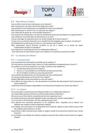 TOPO
Audit
Le 13 juin 2017 Page 44 sur 45
8.6 Entretiens et visites
Ai-je en tête le nom de mon interlocuteur et sa fonction?
Mon interlocuteur est-il bien informé de l'objet de la visite?
Ai-je présenté à mon interlocuteur ma méthode de travail, mes attentes?
Mon interlocuteur se centre-t-il sur le sujet dans son exposé ?
Ai-je reformulé les points qui m'ont semblé importants ?
Ai-je amené mon interlocuteur à me fournir les éléments de preuve qui étayent son argumentation ?
Ai-je vérifié par moi-même dans les documents ou sur site?
Ai-je pu interroger les exécutants pour me rendre compte de la mise en œuvre ?
Ce que j'ai vu ou entendu nécessite-t-il un complément d'investigation pour acquérir une opinion?
Ai-je balayé tous les points que j'ai listés sur mon questionnaire d'audit?
Mon interlocuteur peut-il formuler lui-même ce qui est à retenir sur la feuille de relevé
d'observations et peut-il la parapher?
Ai-je exprimé ma reconnaissance pour la collaboration obtenue ?
Ai-je noté toutes les observations ayant une incidence sur les phases suivantes de l'audit?
8.7 La réunion de clôture
8.7.1 La préparation
Ai-je l'ensemble des informations recueillies par les auditeurs ?
Ces informations concordent-elles, chacun a-t-il des explications complémentaires à fournir ?
Les auditeurs n'ont-ils pas tendance, à ce stade, à conclure trop rapidement.
✓ Les éléments de preuve sont-ils fournis,
✓ Chacun a-t-il pu procéder aux vérifications de façon personnelle,
✓ Ont-ils tendance à mettre en cause des personnes?
Une synthèse des observations est-elle possible avec leurs justifications?
Les travaux d'audit prévus ont-ils pu être tous réalisés?
Quelles difficultés ont été rencontrées au cours de l'audit ?
Ai-je réfléchi à la façon dont il y a lieu de présenter la synthèse des observations? Qu'en pensent les
autres auditeurs?
La direction et les principaux responsables ont-ils bien prévu d'assister à la réunion de clôture?
8.7.2 La réunion
Ai-je renouvelé la reconnaissance de l'équipe d'audit sur la collaboration obtenue ?
Les responsables présents prennent-ils acte des observations présentées ?
Me suis-je assuré de la bonne compréhension de mon exposé par tous ?
Les modes de preuves présentés appellent-ils des remarques par certains responsables ?
Y a-t-il accord sur la formulation, est-elle satisfaisante pour tous?
Ai-je exprimé mon sentiment personnel sur les conditions dans lesquelles j'ai pu obtenir une
adhésion des audités à l'esprit initialement indiqué?
Ai-je indiqué mes conclusions sur le déroulement de l'audit par rapport au plan initial et que le rôle
des auditeurs était achevé sur le site?
Ai-je précisé le délai nécessaire pour établir le rapport d'audit et les personnes (client) à qui il serait
transmis?
Le cas échéant ai-je indiqué les contacts auxquels je pourrais être amené avant livraison du rapport
d'audit?
 