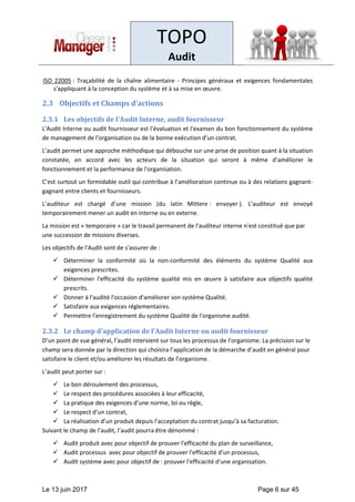 TOPO
Audit
Le 13 juin 2017 Page 6 sur 45
ISO 22005 : Traçabilité de la chaîne alimentaire - Principes généraux et exigences fondamentales
s'appliquant à la conception du système et à sa mise en œuvre.
2.3 Objectifs et Champs d’actions
2.3.1 Les objectifs de l'Audit Interne, audit fournisseur
L'Audit Interne ou audit fournisseur est l'évaluation et l'examen du bon fonctionnement du système
de management de l'organisation ou de la bonne exécution d’un contrat.
L’audit permet une approche méthodique qui débouche sur une prise de position quant à la situation
constatée, en accord avec les acteurs de la situation qui seront à même d’améliorer le
fonctionnement et la performance de l'organisation.
C’est surtout un formidable outil qui contribue à l’amélioration continue ou à des relations gagnant-
gagnant entre clients et fournisseurs.
L’auditeur est chargé d’une mission (du latin Mittere : envoyer ). L’auditeur est envoyé
temporairement mener un audit en interne ou en externe.
La mission est « temporaire » car le travail permanent de l'auditeur interne n'est constitué que par
une succession de missions diverses.
Les objectifs de l'Audit sont de s'assurer de :
✓ Déterminer la conformité où la non-conformité des éléments du système Qualité aux
exigences prescrites.
✓ Déterminer l'efficacité du système qualité mis en œuvre à satisfaire aux objectifs qualité
prescrits.
✓ Donner à l'audité l'occasion d'améliorer son système Qualité.
✓ Satisfaire aux exigences réglementaires.
✓ Permettre l'enregistrement du système Qualité de l'organisme audité.
2.3.2 Le champ d'application de l'Audit Interne ou audit fournisseur
D’un point de vue général, l’audit intervient sur tous les processus de l’organisme. La précision sur le
champ sera donnée par la direction qui choisira l’application de la démarche d’audit en général pour
satisfaire le client et/ou améliorer les résultats de l’organisme.
L’audit peut porter sur :
✓ Le bon déroulement des processus,
✓ Le respect des procédures associées à leur efficacité,
✓ La pratique des exigences d’une norme, loi ou règle,
✓ Le respect d’un contrat,
✓ La réalisation d’un produit depuis l’acceptation du contrat jusqu’à sa facturation.
Suivant le champ de l’audit, l’audit pourra être dénommé :
✓ Audit produit avec pour objectif de prouver l'efficacité du plan de surveillance,
✓ Audit processus avec pour objectif de prouver l'efficacité d'un processus,
✓ Audit système avec pour objectif de : prouver l'efficacité d'une organisation.
 