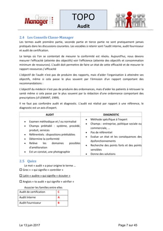 TOPO
Audit
Le 13 juin 2017 Page 7 sur 45
2.4 Les Conseils Classe-Manager
Les termes audit première partie, seconde partie et tierce partie ne sont pratiquement jamais
pratiqués dans les discussions courantes. Les vocables à retenir sont l’audit interne, audit fournisseur
et audit de certification.
Le temps où l'on se contentait de mesurer la conformité est révolu. Aujourd'hui, nous devons
mesurer l'efficacité (atteinte des objectifs) voir l'efficience (atteinte des objectifs et consommation
minimum de ressources). L’audit doit permettre de faire un état de cette efficacité et de mesurer le
rapport ressources / efficacité
L'objectif de l'audit n'est pas de produire des rapports, mais d'aider l'organisation à atteindre ses
objectifs, même si cela passe le plus souvent par l'émission d'un rapport comportant des
recommandations :
L'objectif du médecin n'est pas de produire des ordonnances, mais d'aider les patients à retrouver la
santé même si cela passe par le plus souvent par la rédaction d'une ordonnance comportant des
prescriptions (cf LEMANT, 1999).
Il ne faut pas confondre audit et diagnostic. L’audit est réalisé par rapport à une référence, le
diagnostic est un avis d’expert.
AUDIT DIAGNOSTIC
• Examen méthodique et / ou normalisé
• Champs préétabli : système, procédé,
produit, services
• Référentiels : dispositions préétablies
• Détermine la conformité
• Relève les domaines possibles
d'amélioration
• Est un constat, une photographie
• Méthode spécifique à l’expert
• Champs : entreprise, politique sociale ou
commerciale, ...
• Pas de référentiel
• Evalue un état et les conséquences des
dysfonctionnements
• Recherche des points forts et des points
sensibles
• Donne des solutions
2.5 Quizz
Le mot « audit » a pour origine le terme …
 Grec « » qui signifie « contrôler »
 Latin « audire » qui signifie « écouter »
 Anglais « to audit » qui signifie « vérifier »
Associer les familles entre elles
Audit de certification C
Audit Interne A
Audit Fournisseur B
 