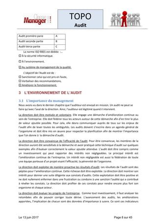 TOPO
Audit
Le 13 juin 2017 Page 8 sur 45
Audit première parie A
Audit seconde partie B
Audit tierce partie C
La norme ISO 9001 est dédiée :…
 À la sécurité informatique.
 À l’environnement.
 Au système de management de la qualité.
L’objectif de l'Audit est de :
 Sanctionner celui qui est pris en faute,
 Verbaliser des recommandations,
 Améliorer le fonctionnement.
3 L’ENVIRONNEMENT DE L’AUDIT
3.1 L'importance du management
Nous avons vu dans le dernier chapitre que l’auditeur est envoyé en mission. Un audit ne peut se
faire qu’avec l’aval de la direction. Ainsi, l’auditeur est légitimé quand il intervient.
La direction doit être motivée et volontaire. Elle engage une démarche d’amélioration continue au
sein de l’entreprise. Elle doit fédérer tous les acteurs autour de cette démarche afin d’en tirer le plus
de valeur ajoutée possible. Pour cela, elle devra communiquer auprès de tous sur les enjeux de
l’audit afin de lever toutes les ambiguïtés. Les audits doivent s’inscrire dans un agenda général de
l’organisme et doit être mis en œuvre pour respecter la planification afin de montrer l’importance
que l’on donne à la démarche d’audit.
La direction doit être convaincue de l’efficacité de l’audit. Pour être convaincue, les membres de la
direction auront été sensibilisés à la démarche et avoir pratiqué cette technique d’audit sur quelques
exemples afin d’évaluer correctement la valeur ajoutée attendue. L’audit doit être compris comme
un investissement qui peut rapporter des intérêts non négligeables. Le principal intérêt est
l’amélioration continue de l’entreprise. Un intérêt non négligeable est aussi la fédération de toute
une équipe porteuse d’un projet visant l’efficacité, la pérennité de l’organisme.
La direction doit exploiter de manière proactive les résultats d’audit. Les résultats de l’audit sont des
pépites pour l’amélioration continue. Cette richesse doit être exploitée. La direction doit montrer son
intérêt pour donner une suite diligente aux constats d’audits. Cette exploitation doit être positive et
ne doit nullement enfermer dans une frustration ou conduire à une sanction l’audité qui a contribué
à révéler les constats. La direction doit profiter de ces constats pour rendre encore plus fort son
organisme et chaque acteur.
La direction doit évaluer les progrès de l’entreprise. Comme tout investissement, il faut analyser les
retombées afin de pouvoir corriger toute dérive. L’avancement des audits, les améliorations
apportées, l’implication de chacun sont des données d’importance à suivre. Ce sont ces indicateurs
 