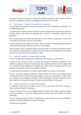 TOPO
Audit
Le 13 juin 2017 Page 9 sur 45
qui donneront encore plus de poids à l’action de l’audit dans l’organisme. Cette évaluation doit être
périodique, analysée par la direction et partagée par tous les acteurs de l’audit.
3.2 Les acteurs : l'équipe, les audités, les experts
Tous les acteurs d’un organisme sont parties prenantes d’un audit : de la direction à l’opérateur ou à
l’employé administratif.
Tous peuvent être audités et doivent connaître le type de comportement à avoir dans le cadre d’un
entretien d’audit. Tous doivent être impliqués pour contribuer à l’amélioration continue de leur
organisme.
Toute personne ayant des qualités d’écoute, ayant un bon relationnel, rigoureuse et ouverte peut
être auditeur interne après avoir reçu une formation.
Toute personne ayant des qualités de manager, ayant la capacité d’une approche globale peut être
responsable d’une équipe d’audit après avoir reçu une formation.
Quand l’auditeur mène un entretien d’audit, il peut faire appel à des experts du domaine concerné
par l’audit afin de l’épauler dans la compréhension des constats qui seront établis. Chacun peut être
appelé à être expert de son domaine pendant un audit.
3.3 Auditeur qualité et responsable d’audit
L’auditeur qualité est la « personne qui a la qualification pour exécuter un audit interne ».
L’organisme devra conserver toutes les preuves des formations théoriques et pratiques. A titre
indicatif, les stages de formation à l’audit interne sont en général de deux à trois jours (généralités
sur la qualité et l’audit, préparation et réalisation d’un audit interne), en plusieurs modules d’une
dizaine de minutes dans le cadre d’une formation à distance.
Le responsable d’audit qualité est « l’auditeur qualité désigné pour diriger un audit qualité ».
Principe : lorsque les auditeurs travaillent en équipe d’audit, l’un d’entre eux est désigné comme
responsable de l’audit. Il coordonne et dirige l’audit et en assume la responsabilité. En audit interne,
vous travaillez seul ou en équipe. En duo pour s’initier à la technique, c’est mieux ! Quand vous aurez
plus d’expérience, prévaudra la pratique en solitaire, plus économique en temps passé
3.4 Auditeur qualité et responsable qualité
Le référentiel, à partir duquel on audite, est décrit dans les documents internes de l’entreprise :
manuel qualité, procédures, instructions, …
L’auditeur interne n’est pas, a priori, obligé de juger de la conformité du système qualité par rapport
à la norme ISO 9001. Il n’a donc pas obligatoirement à connaître cette norme (même si cela reste
préférable).
C’est au responsable qualité d’assurer la conformité du système qualité avec la norme ISO 9001. Il
doit donc la connaître parfaitement et savoir l’interpréter.
Quatre voies sont possibles :
 