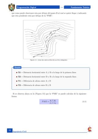 Programación Digital Fundamento Teórico
que como puede observarse esta por debajo del punto B al cual se quiere llegar e indicando
que esta pendiente está por debajo de la “PME”.
X1 = Distancia horizontal entre A y D a lo largo de la primera lı́nea
X2 = Distancia horizontal entre D y B a lo largo de la segunda lı́nea
Y1 = Diferencia de altura entre A y D
Y2 = Diferencia de altura entre D y B
Donde:
Si se observa ahora en la (Figura 13) que la “PME” se puede calcular de la siguiente
forma:
PME =
yi + y2
x1 + x2
(4.1)
Ingenierı́a Civil
11
 